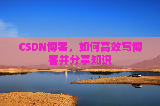 CSDN博客,如何高效写博客并分享知识 CSDN博客,如何高效写博客并分享知识